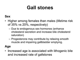 Gall stones
Sex
• Higher among females than males (lifetime risk
of 35% vs 20%, respectively)
– Due to endogenous sex hormones (enhance
cholesterol secretion and increase bile cholesterol
saturation)
– Progesterone may contribute by relaxing smooth
muscle and impairing gallbladder emptying.
Age
• Increased age is associated with lithogenic bile
and increased rate of gallstones
 