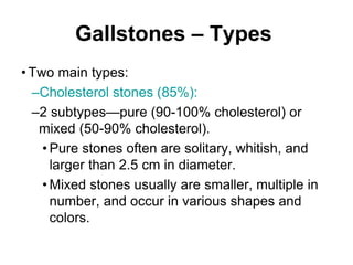 Gallstones – Types
• Two main types:
–Cholesterol stones (85%):
–2 subtypes—pure (90-100% cholesterol) or
mixed (50-90% cholesterol).
• Pure stones often are solitary, whitish, and
larger than 2.5 cm in diameter.
• Mixed stones usually are smaller, multiple in
number, and occur in various shapes and
colors.
 