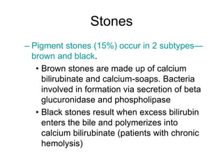 Stones
– Pigment stones (15%) occur in 2 subtypes—
brown and black.
• Brown stones are made up of calcium
bilirubinate and calcium-soaps. Bacteria
involved in formation via secretion of beta
glucuronidase and phospholipase
• Black stones result when excess bilirubin
enters the bile and polymerizes into
calcium bilirubinate (patients with chronic
hemolysis)
 