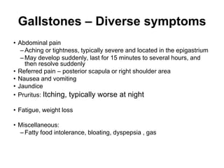 Gallstones – Diverse symptoms
• Abdominal pain
– Aching or tightness, typically severe and located in the epigastrium
– May develop suddenly, last for 15 minutes to several hours, and
then resolve suddenly
• Referred pain – posterior scapula or right shoulder area
• Nausea and vomiting
• Jaundice
• Pruritus: Itching, typically worse at night
• Fatigue, weight loss
• Miscellaneous:
– Fatty food intolerance, bloating, dyspepsia , gas
 