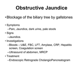 Obstructive Jaundice
•Blockage of the biliary tree by gallstones
• Symptoms
–Pain, Jaundice, dark urine, pale stools
• Signs
–Jaundice.
• Investigations
–Bloods – U&E, FBC, LFT, Amylase, CRP, Hepatitis
screen, Coagulation screen
–Ultrasound of abdomen, MRCP
• Treatment
–Endoscopic Retrograde CholangioPancreatogram
 