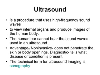 Ultrasound
• is a procedure that uses high-frequency sound
waves
• to view internal organs and produce images of
the human body.
• The human ear cannot hear the sound waves
used in an ultrasound.
• Advantage- Noninvasive- does not penetrate the
skin or body openings, Diagnostic- tells what
disease or condition is present
• The technical term for ultrasound imaging is
sonography
 