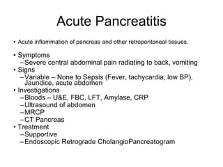 Acute Pancreatitis
• Acute inflammation of pancreas and other retroperitoneal tissues.
• Symptoms
–Severe central abdominal pain radiating to back, vomiting
• Signs
–Variable – None to Sepsis (Fever, tachycardia, low BP),
Jaundice, acute abdomen
• Investigations
–Bloods – U&E, FBC, LFT, Amylase, CRP
–Ultrasound of abdomen
–MRCP
–CT Pancreas
• Treatment
–Supportive
–Endoscopic Retrograde CholangioPancreatogram
 