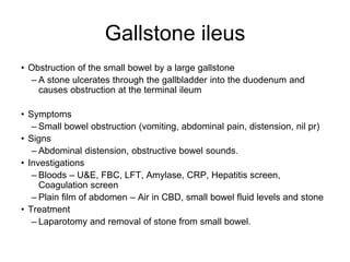Gallstone ileus
• Obstruction of the small bowel by a large gallstone
– A stone ulcerates through the gallbladder into the duodenum and
causes obstruction at the terminal ileum
• Symptoms
– Small bowel obstruction (vomiting, abdominal pain, distension, nil pr)
• Signs
– Abdominal distension, obstructive bowel sounds.
• Investigations
– Bloods – U&E, FBC, LFT, Amylase, CRP, Hepatitis screen,
Coagulation screen
– Plain film of abdomen – Air in CBD, small bowel fluid levels and stone
• Treatment
– Laparotomy and removal of stone from small bowel.
 