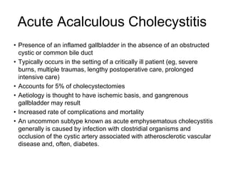 Acute Acalculous Cholecystitis
• Presence of an inflamed gallbladder in the absence of an obstructed
cystic or common bile duct
• Typically occurs in the setting of a critically ill patient (eg, severe
burns, multiple traumas, lengthy postoperative care, prolonged
intensive care)
• Accounts for 5% of cholecystectomies
• Aetiology is thought to have ischemic basis, and gangrenous
gallbladder may result
• Increased rate of complications and mortality
• An uncommon subtype known as acute emphysematous cholecystitis
generally is caused by infection with clostridial organisms and
occlusion of the cystic artery associated with atherosclerotic vascular
disease and, often, diabetes.
 