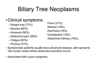 Biliary Tree Neoplasms
•Clinical symptoms:
– Weight loss (77%)
– Nausea (60%)
– Anorexia (56%)
– Abdominal pain (56%)
– Fatigue (63%)
– Pruritus (51%)
• Symptomatic patients usually have advanced disease, with spread to
hilar lymph nodes before obstructive jaundice occurs
• Associated with a poor prognosis.
• Fever (21%)
• Malaise (19%)
• Diarrheoa (19%)
• Constipation (16%)
• Abdominal fullness (16%).
 