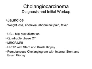 Cholangiocarcinoma
Diagnosis and Initial Workup
•Jaundice
• Weight loss, anorexia, abdominal pain, fever
• US – bile duct dilatation
• Quadruple phase CT
• MRCP/MRI
• ERCP with Stent and Brush Biopsy
• Percutaneous Cholangiogram with Internal Stent and
Brush Biopsy
 