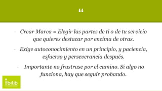 “
- Crear Marca = Elegir las partes de ti o de tu servicio
que quieres destacar por encima de otras.
- Exige autoconocimiento en un principio, y paciencia,
esfuerzo y perseverancia después.
- Importante no frustrase por el camino. Si algo no
funciona, hay que seguir probando.
 