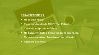 CARACTERÍSTICAS:
• No es algo nuevo.
• Tiene nombre desde 1997 (Tom Peters)
• Cada vez exige más esfuerzo.
• No busca venderte a ti sino vender lo que haces.
• Tu marca ya existe. Solo tienes que refinarla.
• Requiere paciencia.
 