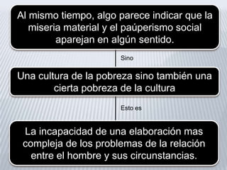 Al mismo tiempo, algo parece indicar que la
miseria material y el paúperismo social
aparejan en algún sentido.
Sino

Una cultura de la pobreza sino también una
cierta pobreza de la cultura
Esto es

La incapacidad de una elaboración mas
compleja de los problemas de la relación
entre el hombre y sus circunstancias.

 