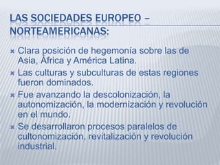 LAS SOCIEDADES EUROPEO –
NORTEAMERICANAS:
Clara posición de hegemonía sobre las de
Asia, África y América Latina.
 Las culturas y subculturas de estas regiones
fueron dominados.
 Fue avanzando la descolonización, la
autonomización, la modernización y revolución
en el mundo.
 Se desarrollaron procesos paralelos de
cultonomización, revitalización y revolución
industrial.


 