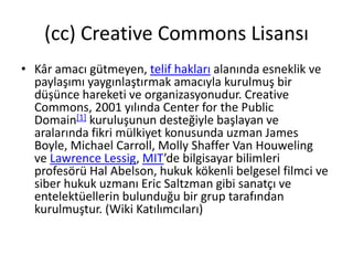 (cc) Creative Commons Lisansı 
• Kâr amacı gütmeyen, telif hakları alanında esneklik ve 
paylaşımı yaygınlaştırmak amacıyla kurulmuş bir 
düşünce hareketi ve organizasyonudur. Creative 
Commons, 2001 yılında Center for the Public 
Domain[1] kuruluşunun desteğiyle başlayan ve 
aralarında fikri mülkiyet konusunda uzman James 
Boyle, Michael Carroll, Molly Shaffer Van Houweling 
ve Lawrence Lessig, MIT’de bilgisayar bilimleri 
profesörü Hal Abelson, hukuk kökenli belgesel filmci ve 
siber hukuk uzmanı Eric Saltzman gibi sanatçı ve 
entelektüellerin bulunduğu bir grup tarafından 
kurulmuştur. (Wiki Katılımcıları) 
 
