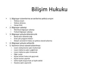 Bilişim Hukuku 
• 1. Bilgisayar sistemlerine ve verilerine yetkisiz erişim 
– Yetkisiz erişim 
– Yetkisiz dinleme 
– Hesap ihlali 
• 2. Bilgisayar sabotajı 
– Mantıksal bilgisayar sabotajı 
– Fiziksel bilgisayar sabotajı 
• 3. Bilgisayar yoluyla dolandırıcılık 
– Banka kartı dolandırıcılığı 
– Girdi çıktı program hileleri 
– İletişim servislerini haksız ve yetkisiz olarak kullanma 
• 4. Bilgisayar yoluyla sahtecilik 
• 5. Yazılımın izinsiz olarak kullanılması 
– Lisans sözleşmesine aykırı kullanmak 
– Lisans haklarına aykırı çoğaltmak 
– Lisans haklarına aykırı kiralamak 
– Diğer suçlar 
– Kişisel verileri haksız ele geçirmek 
– Kişisel verileri yaymak 
– Sahte kişilik oluşturmak ve kişilik taklidi 
– Yasalara aykırı yayıncılık 
 