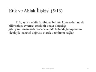Etik, ayni metafizik gibi; ne bilimin konusudur, ne de
bilimseldir. evrensel ortak bir onayı olmadığı
gibi, yanılsanamazdı. Sadece içinde bulunduğu toplumun
ideolojik inançsal doğrusu olarak o toplumu bağlar.
Bilişim Etiği Ve Öğretimi 10
Etik ve Ahlak İlişkisi (5/13)
 