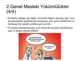 2.Genel Mesleki Yükümlülükler
(4/4)
• Sorumlu olduğu işle ilgili, işverenin bilgisi dışında, kişi veya
kuruluşlardan gelebilecek komisyon, pay, prim tekliflerini ve
herhangi bir maddi yardımı geri çevirir.
• Ücretinin belirlenmesine esas alınacak mesleki niteliklerini
tam ve doğru olarak bildirir.
Bilişim Etiği Ve Öğretimi 101
 