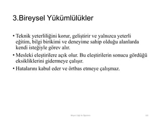 3.Bireysel Yükümlülükler
• Teknik yeterliliğini korur, geliştirir ve yalnızca yeterli
eğitim, bilgi birikimi ve deneyime sahip olduğu alanlarda
kendi isteğiyle görev alır.
• Mesleki eleştirilere açık olur. Bu eleştirilerin sonucu gördüğü
eksikliklerini gidermeye çalışır.
• Hatalarını kabul eder ve örtbas etmeye çalışmaz.
Bilişim Etiği Ve Öğretimi 102
 