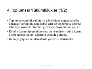 4.Toplumsal Yükümlülükler (1/2)
• Toplumun esenliği, sağlığı ve güvenliğine uygun kararlar
almadaki sorumluluğunu kabul eder ve toplumu ve çevreyi
tehlikeye sokacak etkenleri gizlemez, duyulmasına çalışır.
• Kendi çıkarını, işvereninin çıkarını ve müşterisinin çıkarını
hiçbir zaman toplum çıkarının üstünde görmez.
• Kamuya yapılan açıklamalarda yansız ve dürüst olur.
Bilişim Etiği Ve Öğretimi 103
 