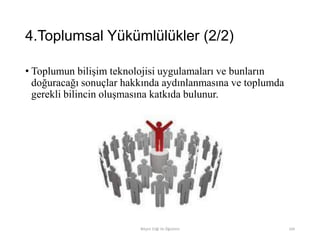 4.Toplumsal Yükümlülükler (2/2)
• Toplumun bilişim teknolojisi uygulamaları ve bunların
doğuracağı sonuçlar hakkında aydınlanmasına ve toplumda
gerekli bilincin oluşmasına katkıda bulunur.
Bilişim Etiği Ve Öğretimi 104
 