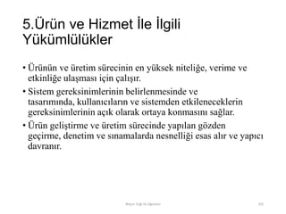 5.Ürün ve Hizmet İle İlgili
Yükümlülükler
• Ürünün ve üretim sürecinin en yüksek niteliğe, verime ve
etkinliğe ulaşması için çalışır.
• Sistem gereksinimlerinin belirlenmesinde ve
tasarımında, kullanıcıların ve sistemden etkileneceklerin
gereksinimlerinin açık olarak ortaya konmasını sağlar.
• Ürün geliştirme ve üretim sürecinde yapılan gözden
geçirme, denetim ve sınamalarda nesnelliği esas alır ve yapıcı
davranır.
Bilişim Etiği Ve Öğretimi 105
 