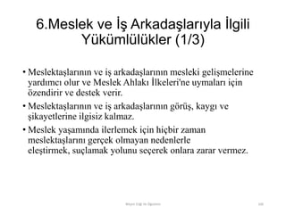 6.Meslek ve İş Arkadaşlarıyla İlgili
Yükümlülükler (1/3)
• Meslektaşlarının ve iş arkadaşlarının mesleki gelişmelerine
yardımcı olur ve Meslek Ahlakı İlkeleri'ne uymaları için
özendirir ve destek verir.
• Meslektaşlarının ve iş arkadaşlarının görüş, kaygı ve
şikayetlerine ilgisiz kalmaz.
• Meslek yaşamında ilerlemek için hiçbir zaman
meslektaşlarını gerçek olmayan nedenlerle
eleştirmek, suçlamak yolunu seçerek onlara zarar vermez.
Bilişim Etiği Ve Öğretimi 106
 