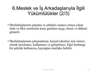 6.Meslek ve İş Arkadaşlarıyla İlgili
Yükümlülükler (2/3)
• Meslektaşlarının çalışma ve çabaları sonucu ortaya çıkan
ürün ve fikir eserlerine karşı gereken saygı, önem ve dikkati
gösterir.
• Meslektaşlarının çalışmalarını, kişisel çıkarları için izinsiz
olarak incelemez, kullanmaz ve geliştirmez. Eğer herhangi
bir şekilde kullanırsa, kaynağını mutlaka belirtir.
Bilişim Etiği Ve Öğretimi 107
 