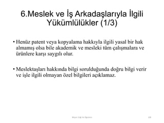 6.Meslek ve İş Arkadaşlarıyla İlgili
Yükümlülükler (1/3)
• Henüz patent veya kopyalama hakkıyla ilgili yasal bir hak
almamış olsa bile akademik ve mesleki tüm çalışmalara ve
ürünlere karşı saygılı olur.
• Meslektaşları hakkında bilgi sorulduğunda doğru bilgi verir
ve işle ilgili olmayan özel bilgileri açıklamaz.
Bilişim Etiği Ve Öğretimi 108
 