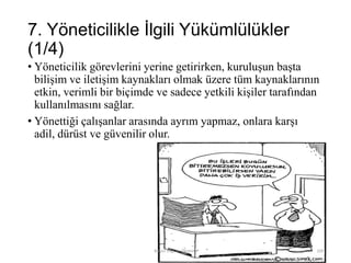 7. Yöneticilikle İlgili Yükümlülükler
(1/4)
• Yöneticilik görevlerini yerine getirirken, kuruluşun başta
bilişim ve iletişim kaynakları olmak üzere tüm kaynaklarının
etkin, verimli bir biçimde ve sadece yetkili kişiler tarafından
kullanılmasını sağlar.
• Yönettiği çalışanlar arasında ayrım yapmaz, onlara karşı
adil, dürüst ve güvenilir olur.
Bilişim Etiği Ve Öğretimi 109
 