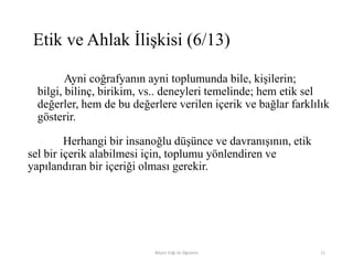 Ayni coğrafyanın ayni toplumunda bile, kişilerin;
bilgi, bilinç, birikim, vs.. deneyleri temelinde; hem etik sel
değerler, hem de bu değerlere verilen içerik ve bağlar farklılık
gösterir.
Herhangi bir insanoğlu düşünce ve davranışının, etik
sel bir içerik alabilmesi için, toplumu yönlendiren ve
yapılandıran bir içeriği olması gerekir.
Bilişim Etiği Ve Öğretimi 11
Etik ve Ahlak İlişkisi (6/13)
 
