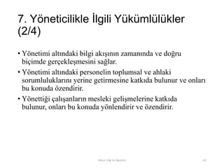 7. Yöneticilikle İlgili Yükümlülükler
(2/4)
• Yönetimi altındaki bilgi akışının zamanında ve doğru
biçimde gerçekleşmesini sağlar.
• Yönetimi altındaki personelin toplumsal ve ahlaki
sorumluluklarını yerine getirmesine katkıda bulunur ve onları
bu konuda özendirir.
• Yönettiği çalışanların mesleki gelişmelerine katkıda
bulunur, onları bu konuda yönlendirir ve özendirir.
Bilişim Etiği Ve Öğretimi 110
 