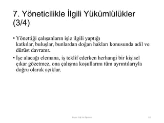 7. Yöneticilikle İlgili Yükümlülükler
(3/4)
• Yönettiği çalışanların işle ilgili yaptığı
katkılar, buluşlar, bunlardan doğan hakları konusunda adil ve
dürüst davranır.
• İşe alacağı elemana, iş teklif ederken herhangi bir kişisel
çıkar gözetmez, ona çalışma koşullarını tüm ayrıntılarıyla
doğru olarak açıklar.
Bilişim Etiği Ve Öğretimi 111
 