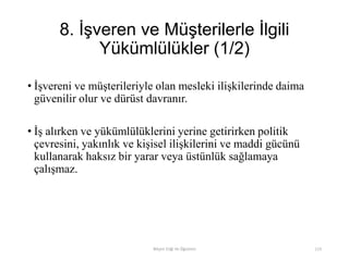 8. İşveren ve Müşterilerle İlgili
Yükümlülükler (1/2)
• İşvereni ve müşterileriyle olan mesleki ilişkilerinde daima
güvenilir olur ve dürüst davranır.
• İş alırken ve yükümlülüklerini yerine getirirken politik
çevresini, yakınlık ve kişisel ilişkilerini ve maddi gücünü
kullanarak haksız bir yarar veya üstünlük sağlamaya
çalışmaz.
Bilişim Etiği Ve Öğretimi 113
 