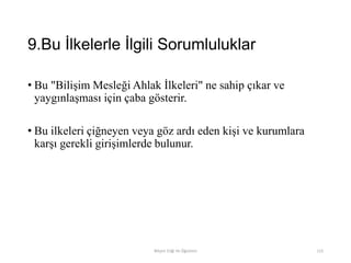 9.Bu İlkelerle İlgili Sorumluluklar
• Bu "Bilişim Mesleği Ahlak İlkeleri" ne sahip çıkar ve
yaygınlaşması için çaba gösterir.
• Bu ilkeleri çiğneyen veya göz ardı eden kişi ve kurumlara
karşı gerekli girişimlerde bulunur.
Bilişim Etiği Ve Öğretimi 115
 