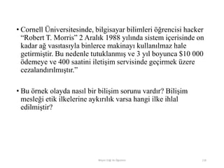 • Cornell Üniversitesinde, bilgisayar bilimleri öğrencisi hacker
“Robert T. Morris” 2 Aralık 1988 yılında sistem içerisinde on
kadar ağ vasıtasıyla binlerce makinayı kullanılmaz hale
getirmiştir. Bu nedenle tutuklanmış ve 3 yıl boyunca $10 000
ödemeye ve 400 saatini iletişim servisinde geçirmek üzere
cezalandırılmıştır.”
• Bu örnek olayda nasıl bir bilişim sorunu vardır? Bilişim
mesleği etik ilkelerine aykırılık varsa hangi ilke ihlal
edilmiştir?
Bilişim Etiği Ve Öğretimi 116
 