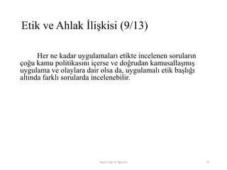 Her ne kadar uygulamaları etikte incelenen soruların
çoğu kamu politikasını içerse ve doğrudan kamusallaşmış
uygulama ve olaylara dair olsa da, uygulamalı etik başlığı
altında farklı sorularda incelenebilir.
Bilişim Etiği Ve Öğretimi 14
Etik ve Ahlak İlişkisi (9/13)
 