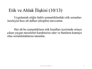 Uygulamalı etiğin farklı uzmanlıklardaki etik sorunları
inceleyen bazı alt dalları (disiplin) mevcuttur.
Her alt bu uzmanlıkların etik kuralları içerisinde ortaya
çıkan yaygın meseleleri karakterize eder ve bunların kamuya
olan sorumluluklarını tanımlar.
Bilişim Etiği Ve Öğretimi 15
Etik ve Ahlak İlişkisi (10/13)
 
