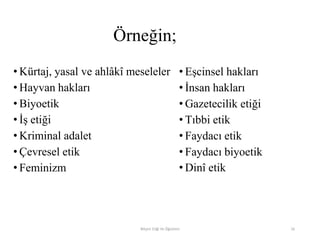 Örneğin;
• Kürtaj, yasal ve ahlâkî meseleler
• Hayvan hakları
• Biyoetik
• İş etiği
• Kriminal adalet
• Çevresel etik
• Feminizm
• Eşcinsel hakları
• İnsan hakları
• Gazetecilik etiği
• Tıbbi etik
• Faydacı etik
• Faydacı biyoetik
• Dinî etik
Bilişim Etiği Ve Öğretimi 16
 