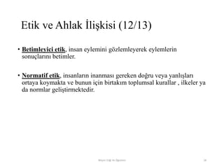 • Betimleyici etik, insan eylemini gözlemleyerek eylemlerin
sonuçlarını betimler.
• Normatif etik, insanların inanması gereken doğru veya yanlışları
ortaya koymakta ve bunun için birtakım toplumsal kurallar , ilkeler ya
da normlar geliştirmektedir.
Bilişim Etiği Ve Öğretimi 18
Etik ve Ahlak İlişkisi (12/13)
 