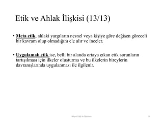 • Meta etik, ahlaki yargıların nesnel veya kişiye göre değişen göreceli
bir kavram olup olmadığını ele alır ve inceler.
• Uygulamalı etik ise, belli bir alanda ortaya çıkan etik sorunların
tartışılması için ilkeler oluşturma ve bu ilkelerin bireylerin
davranışlarında uygulanması ile ilgilenir.
Bilişim Etiği Ve Öğretimi 19
Etik ve Ahlak İlişkisi (13/13)
 