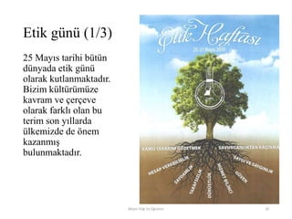 Etik günü (1/3)
25 Mayıs tarihi bütün
dünyada etik günü
olarak kutlanmaktadır.
Bizim kültürümüze
kavram ve çerçeve
olarak farklı olan bu
terim son yıllarda
ülkemizde de önem
kazanmış
bulunmaktadır.
Bilişim Etiği Ve Öğretimi 20
 