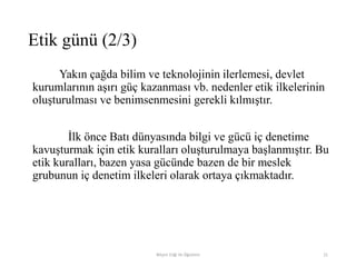 Yakın çağda bilim ve teknolojinin ilerlemesi, devlet
kurumlarının aşırı güç kazanması vb. nedenler etik ilkelerinin
oluşturulması ve benimsenmesini gerekli kılmıştır.
İlk önce Batı dünyasında bilgi ve gücü iç denetime
kavuşturmak için etik kuralları oluşturulmaya başlanmıştır. Bu
etik kuralları, bazen yasa gücünde bazen de bir meslek
grubunun iç denetim ilkeleri olarak ortaya çıkmaktadır.
Bilişim Etiği Ve Öğretimi 21
Etik günü (2/3)
 