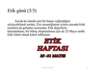 Ancak bu alanda tam bir başarı sağlandığını
söyleyebilmek zordur. Zira insanoğlunun iyinin yanında kötü
tarafının da gelişimi sonsuzdur. Etik değerlerin
hatırlatılması, bir bilinç oluşturulması için de 25 Mayıs tarihi
Etik Günü olarak kabul edilmiştir.
Bilişim Etiği Ve Öğretimi 22
Etik günü (3/3)
 