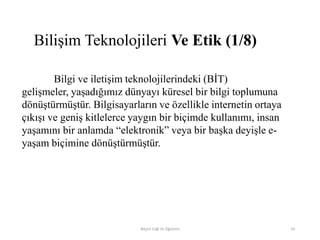 Bilişim Teknolojileri Ve Etik (1/8)
Bilgi ve iletişim teknolojilerindeki (BİT)
gelişmeler, yaşadığımız dünyayı küresel bir bilgi toplumuna
dönüştürmüştür. Bilgisayarların ve özellikle internetin ortaya
çıkışı ve geniş kitlelerce yaygın bir biçimde kullanımı, insan
yaşamını bir anlamda “elektronik” veya bir başka deyişle e-
yaşam biçimine dönüştürmüştür.
Bilişim Etiği Ve Öğretimi 24
 