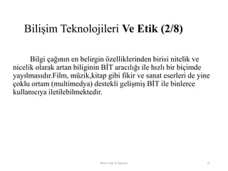 Bilgi çağının en belirgin özelliklerinden birisi nitelik ve
nicelik olarak artan biliginin BİT aracılığı ile hızlı bir biçimde
yayılmasıdır.Film, müzik,kitap gibi fikir ve sanat eserleri de yine
çoklu ortam (multimedya) destekli gelişmiş BİT ile binlerce
kullanıcıya iletilebilmektedir.
Bilişim Etiği Ve Öğretimi 25
Bilişim Teknolojileri Ve Etik (2/8)
 