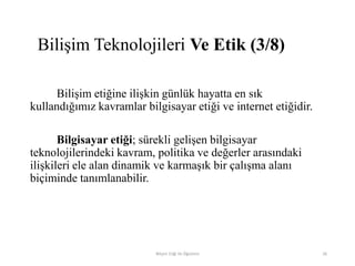 Bilişim etiğine ilişkin günlük hayatta en sık
kullandığımız kavramlar bilgisayar etiği ve internet etiğidir.
Bilgisayar etiği; sürekli gelişen bilgisayar
teknolojilerindeki kavram, politika ve değerler arasındaki
ilişkileri ele alan dinamik ve karmaşık bir çalışma alanı
biçiminde tanımlanabilir.
Bilişim Etiği Ve Öğretimi 26
Bilişim Teknolojileri Ve Etik (3/8)
 