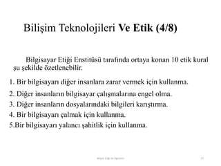 Bilgisayar Etiği Enstitüsü tarafında ortaya konan 10 etik kural
şu şekilde özetlenebilir.
1. Bir bilgisayarı diğer insanlara zarar vermek için kullanma.
2. Diğer insanların bilgisayar çalışmalarına engel olma.
3. Diğer insanların dosyalarındaki bilgileri karıştırma.
4. Bir bilgisayarı çalmak için kullanma.
5.Bir bilgisayarı yalancı şahitlik için kullanma.
Bilişim Etiği Ve Öğretimi 27
Bilişim Teknolojileri Ve Etik (4/8)
 