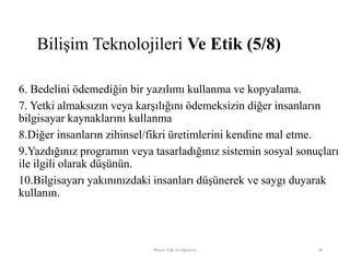 6. Bedelini ödemediğin bir yazılımı kullanma ve kopyalama.
7. Yetki almaksızın veya karşılığını ödemeksizin diğer insanların
bilgisayar kaynaklarını kullanma
8.Diğer insanların zihinsel/fikri üretimlerini kendine mal etme.
9.Yazdığınız programın veya tasarladığınız sistemin sosyal sonuçları
ile ilgili olarak düşünün.
10.Bilgisayarı yakınınızdaki insanları düşünerek ve saygı duyarak
kullanın.
Bilişim Etiği Ve Öğretimi 28
Bilişim Teknolojileri Ve Etik (5/8)
 