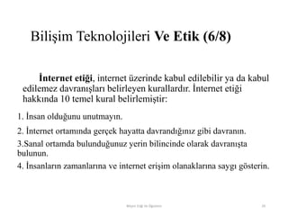 İnternet etiği, internet üzerinde kabul edilebilir ya da kabul
edilemez davranışları belirleyen kurallardır. İnternet etiği
hakkında 10 temel kural belirlemiştir:
1. İnsan olduğunu unutmayın.
2. İnternet ortamında gerçek hayatta davrandığınız gibi davranın.
3.Sanal ortamda bulunduğunuz yerin bilincinde olarak davranışta
bulunun.
4. İnsanların zamanlarına ve internet erişim olanaklarına saygı gösterin.
Bilişim Etiği Ve Öğretimi 29
Bilişim Teknolojileri Ve Etik (6/8)
 