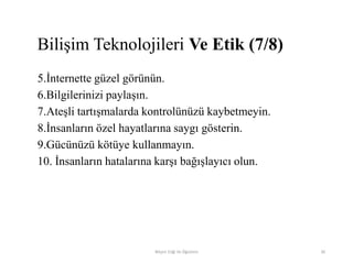 5.İnternette güzel görünün.
6.Bilgilerinizi paylaşın.
7.Ateşli tartışmalarda kontrolünüzü kaybetmeyin.
8.İnsanların özel hayatlarına saygı gösterin.
9.Gücünüzü kötüye kullanmayın.
10. İnsanların hatalarına karşı bağışlayıcı olun.
Bilişim Etiği Ve Öğretimi 30
Bilişim Teknolojileri Ve Etik (7/8)
 