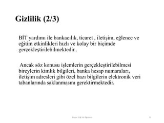 BİT yardımı ile bankacılık, ticaret , iletişim, eğlence ve
eğitim etkinlikleri hızlı ve kolay bir biçimde
gerçekleştirilebilmektedir..
Ancak söz konusu işlemlerin gerçekleştirilebilmesi
bireylerin kimlik bilgileri, banka hesap numaraları,
iletişim adresleri gibi özel bazı bilgilerin elektronik veri
tabanlarında saklanmasını gerektirmektedir.
Bilişim Etiği Ve Öğretimi 33
Gizlilik (2/3)
 