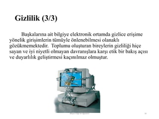 Başkalarına ait bilgiye elektronik ortamda gizlice erişime
yönelik girişimlerin tümüyle önlenebilmesi olanaklı
gözükmemektedir. Toplumu oluşturan bireylerin gizliliği hiçe
sayan ve iyi niyetli olmayan davranışlara karşı etik bir bakış açısı
ve duyarlılık geliştirmesi kaçınılmaz olmuştur.
Bilişim Etiği Ve Öğretimi 34
Gizlilik (3/3)
 